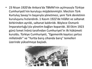 • 23 Nisan 1920'de Ankara'da TBMM'nin açılmasıyla Türkiye
Cumhuriyeti'nin kuruluşu müjdelenmiştir. Meclisin Türk
Kurtuluş Savaşı'nı başarıyla yönetmesi, yeni Türk devletinin
kuruluşunu hızlandırdı. 1 Kasım 1922'de hilâfet ve saltanat
birbirinden ayrıldı, saltanat kaldırıldı. Böylece Osmanlı
İmparatorluğu'yla yönetim bağları koparıldı. 30 Ekim 1923
günü İsmet İnönü tarafından Cumhuriyet’in ilk hükümeti
kuruldu. Türkiye Cumhuriyeti, "Egemenlik kayıtsız şartsız
milletindir" ve "Yurtta barış cihanda barış" temelleri
üzerinde yükselmeye başladı.
 