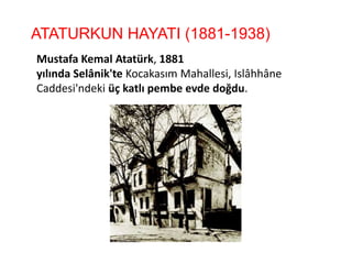 ATATURKUN HAYATI (1881-1938)
Mustafa Kemal Atatürk, 1881
yılında Selânik'te Kocakasım Mahallesi, Islâhhâne
Caddesi'ndeki üç katlı pembe evde doğdu.
 