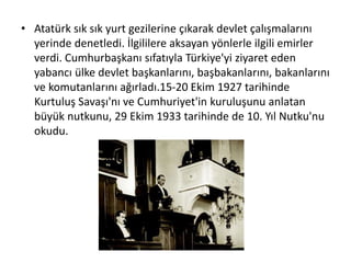 • Atatürk sık sık yurt gezilerine çıkarak devlet çalışmalarını
yerinde denetledi. İlgililere aksayan yönlerle ilgili emirler
verdi. Cumhurbaşkanı sıfatıyla Türkiye'yi ziyaret eden
yabancı ülke devlet başkanlarını, başbakanlarını, bakanlarını
ve komutanlarını ağırladı.15-20 Ekim 1927 tarihinde
Kurtuluş Savaşı'nı ve Cumhuriyet'in kuruluşunu anlatan
büyük nutkunu, 29 Ekim 1933 tarihinde de 10. Yıl Nutku'nu
okudu.
 