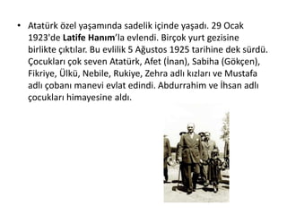 • Atatürk özel yaşamında sadelik içinde yaşadı. 29 Ocak
1923'de Latife Hanım’la evlendi. Birçok yurt gezisine
birlikte çıktılar. Bu evlilik 5 Ağustos 1925 tarihine dek sürdü.
Çocukları çok seven Atatürk, Afet (İnan), Sabiha (Gökçen),
Fikriye, Ülkü, Nebile, Rukiye, Zehra adlı kızları ve Mustafa
adlı çobanı manevi evlat edindi. Abdurrahim ve İhsan adlı
çocukları himayesine aldı.
 