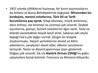 • 1937 yılında çiftliklerini hazineye, bir kısım taşınmazlarını
da Ankara ve Bursa Belediyelerine bağışladı. Mirasından kız
kardeşine, manevi evlatlarına, Türk Dil ve Tarih
Kurumlarına pay ayırdı. Kitap okumayı, müzik dinlemeyi,
dans etmeyi, ata binmeyi ve yüzmeyi çok severdi. Zeybek
oyunlarına, güreşe, Rumeli türkülerine ilgisi vardı. Tavla ve
bilardo oynamaktan büyük keyif alırdı. Sakarya adlı atıyla
köpeği Fox'a çok değer verirdi. Zengin bir kitaplık
oluşturmuştu. Akşam yemeklerine devlet ve bilim
adamlarını, sanatçıları davet eder, ülkenin sorunlarını
tartışırdı. Temiz ve düzenli giyinmeye özen gösterirdi.
Doğayı çok severdi. Sık sık Atatürk Orman Çiftliği'ne gider,
çalışmalara bizzat katılırdı. Fransızca ve Almanca biliyordu.
 