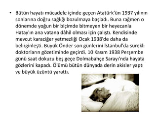 • Bütün hayatı mücadele içinde geçen Atatürk’ün 1937 yılının
sonlarına doğru sağlığı bozulmaya başladı. Buna rağmen o
dönemde yoğun bir biçimde bitmeyen bir heyecanla
Hatay'ın ana vatana dâhil olması için çalıştı. Kendisinde
mevcut karaciğer yetmezliği Ocak 1938'de daha da
belirginleşti. Büyük Önder son günlerini İstanbul’da sürekli
doktorların gözetiminde geçirdi. 10 Kasım 1938 Perşembe
günü saat dokuzu beş geçe Dolmabahçe Sarayı'nda hayata
gözlerini kapadı. Ölümü bütün dünyada derin akisler yaptı
ve büyük üzüntü yarattı.
 