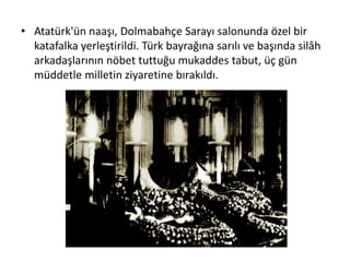 • Atatürk'ün naaşı, Dolmabahçe Sarayı salonunda özel bir
katafalka yerleştirildi. Türk bayrağına sarılı ve başında silâh
arkadaşlarının nöbet tuttuğu mukaddes tabut, üç gün
müddetle milletin ziyaretine bırakıldı.
 