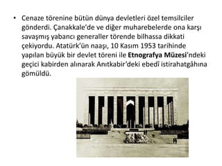 • Cenaze törenine bütün dünya devletleri özel temsilciler
gönderdi. Çanakkale'de ve diğer muharebelerde ona karşı
savaşmış yabancı generaller törende bilhassa dikkati
çekiyordu. Atatürk’ün naaşı, 10 Kasım 1953 tarihinde
yapılan büyük bir devlet töreni ile Etnografya Müzesi’ndeki
geçici kabirden alınarak Anıtkabir’deki ebedî istirahatgâhına
gömüldü.
 
