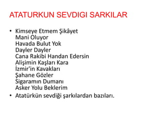 ATATURKUN SEVDIGI SARKILAR
• Kimseye Etmem Şikâyet
Mani Oluyor
Havada Bulut Yok
Dayler Dayler
Cana Rakibi Handan Edersin
Alişimin Kaşları Kara
İzmir'in Kavakları
Şahane Gözler
Sigaramın Dumanı
Asker Yolu Beklerim
• Atatürkün sevdiği şarkılardan bazıları.
 
