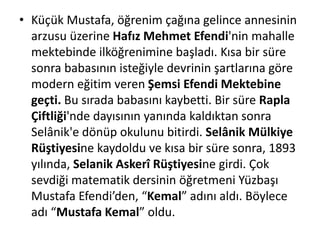 • Küçük Mustafa, öğrenim çağına gelince annesinin
arzusu üzerine Hafız Mehmet Efendi'nin mahalle
mektebinde ilköğrenimine başladı. Kısa bir süre
sonra babasının isteğiyle devrinin şartlarına göre
modern eğitim veren Şemsi Efendi Mektebine
geçti. Bu sırada babasını kaybetti. Bir süre Rapla
Çiftliği'nde dayısının yanında kaldıktan sonra
Selânik'e dönüp okulunu bitirdi. Selânik Mülkiye
Rüştiyesine kaydoldu ve kısa bir süre sonra, 1893
yılında, Selanik Askerî Rüştiyesine girdi. Çok
sevdiği matematik dersinin öğretmeni Yüzbaşı
Mustafa Efendi’den, “Kemal” adını aldı. Böylece
adı “Mustafa Kemal” oldu.
 