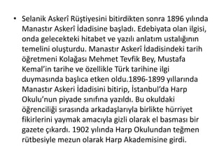 • Selanik Askerî Rüştiyesini bitirdikten sonra 1896 yılında
Manastır Askerî İdadisine başladı. Edebiyata olan ilgisi,
onda gelecekteki hitabet ve yazılı anlatım ustalığının
temelini oluşturdu. Manastır Askerî İdadisindeki tarih
öğretmeni Kolağası Mehmet Tevfik Bey, Mustafa
Kemal’in tarihe ve özellikle Türk tarihine ilgi
duymasında başlıca etken oldu.1896-1899 yıllarında
Manastır Askeri İdadisini bitirip, İstanbul’da Harp
Okulu’nun piyade sınıfına yazıldı. Bu okuldaki
öğrenciliği sırasında arkadaşlarıyla birlikte hürriyet
fikirlerini yaymak amacıyla gizli olarak el basması bir
gazete çıkardı. 1902 yılında Harp Okulundan teğmen
rütbesiyle mezun olarak Harp Akademisine girdi.
 