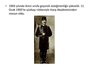 • 1903 yılında ikinci sınıfa geçerek üsteğmenliğe yükseldi. 11
Ocak 1905'te yüzbaşı rütbesiyle Harp Akademisinden
mezun oldu.
 