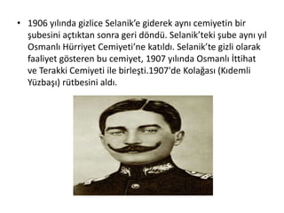 • 1906 yılında gizlice Selanik’e giderek aynı cemiyetin bir
şubesini açtıktan sonra geri döndü. Selanik’teki şube aynı yıl
Osmanlı Hürriyet Cemiyeti’ne katıldı. Selanik’te gizli olarak
faaliyet gösteren bu cemiyet, 1907 yılında Osmanlı İttihat
ve Terakki Cemiyeti ile birleşti.1907'de Kolağası (Kıdemli
Yüzbaşı) rütbesini aldı.
 