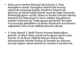 • Daha sonra merkezi Manastır’da bulunan 3. Ordu
karargâhına atandı. Karargâhın Selanik’teki kurmay
şubesinde çalışmaya başladı. Kendisine Selanik’teki
görevine ek olarak Üsküp-Selanik arasında Doğu Demiryolu
Müfettişliği görevi verildi. İttihat ve Terakki Cemiyeti Merkez
Komitesi’nce Meşrutiyet’in ilanını takiben baş gösteren
tepkileri önlemek için Trablusgarp’a gönderildi. Buradaki
huzursuzluğu giderdikten ve devlet otoritesinin kurulmasını
sağladıktan sonra Ocak 1909’da Selanik’e döndü.
• 3. Ordu Selanik 2. Redif Tümeni Kurmay Başkanlığına
getirildi. 31 Mart Vakası olarak tarihe geçen isyanın çıkışı
üzerine 15-16 Nisan 1909'da Hüseyin Hüsnü Paşa
komutasındaki Hareket Ordusu ile beraber bu ordunun
kurmay başkanı olarak Selanik'ten İstanbul'a hareket etti.
 