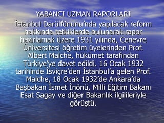 YABANCI UZMAN RAPORLARI İstanbul Darülfünunu’nda yapılacak reform hakkında tetkiklerde bulunarak rapor hazırlamak üzere 1931 yılında, Cenevre Üniversitesi öğretim üyelerinden Prof. Albert Malche, hükümet tarafından Türkiye’ye davet edildi. 16 Ocak 1932 tarihinde İsviçre’den İstanbul’a gelen Prof. Malche, 18 Ocak 1932’de Ankara’da Başbakan İsmet İnönü, Milli Eğitim Bakanı Esat Sagay ve diğer Bakanlık ilgilileriyle görüştü. 