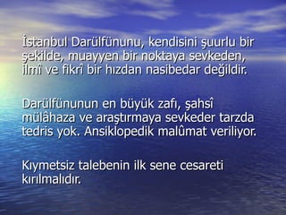 İstanbul Darülfünunu, kendisini şuurlu bir şekilde, muayyen bir noktaya sevkeden, ilmî ve fikrî bir hızdan nasibedar değildir.  Darülfünunun en büyük zafı, şahsî mülâhaza ve araştırmaya sevkeder tarzda tedris yok. Ansiklopedik malûmat veriliyor.  Kıymetsiz talebenin ilk sene cesareti kırılmalıdır.  