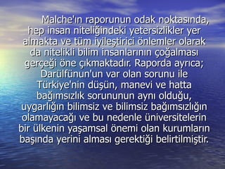 Malche'ın raporunun odak noktasında, hep insan niteliğindeki yetersizlikler yer almakta ve tüm iyileştirici önlemler olarak da nitelikli bilim insanlarının çoğalması gerçeği öne çıkmaktadır. Raporda ayrıca; Darülfünun'un var olan sorunu ile Türkiye'nin düşün, manevi ve hatta bağımsızlık sorununun aynı olduğu, uygarlığın bilimsiz ve bilimsiz bağımsızlığın olamayacağı ve bu nedenle üniversitelerin bir ülkenin yaşamsal önemi olan kurumların başında yerini alması gerektiği belirtilmiştir. 