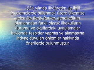 1934 yılında ilköğretim ile ilgili incelemelerde bulunmak üzere ülkemize gelen Dr. Berly Parker, genel eğitim planlarından farklı olarak ilkokulların durumu ve okullardaki uygulamalar hakkında tespitler yapmış ve alınmasına ihtiyaç duyulan önlemler hakkında önerilerde bulunmuştur. 