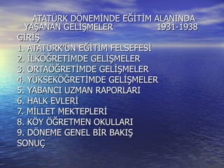 ATATÜRK DÖNEMİNDE EĞİTİM ALANINDA YAŞANAN GELİŞMELER  1931-1938 GİRİŞ 1. ATATÜRK’ÜN EĞİTİM FELSEFESİ 2. İLKÖĞRETİMDE GELİŞMELER 3. ORTAÖĞRETİMDE GELİŞMELER 4. YÜKSEKÖĞRETİMDE GELİŞMELER 5. YABANCI UZMAN RAPORLARI 6. HALK EVLERİ 7. MİLLET MEKTEPLERİ 8. KÖY ÖĞRETMEN OKULLARI 9. DÖNEME GENEL BİR BAKIŞ SONUÇ 