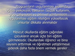 Programların uygulanması sırasında eğitim psikolojisi, zamanın faydalı kullanımı, grup çalışmaları ve bilimsel yöntemlerin uygulanması eğitim niteliğini yükseltecek unsurlar dikkate alınmalıdır  Mevcut okullarda eğitim çağındaki çocukların ancak üçte biri eğitim görmektedir. Okullardaki öğrenci ve bina sayısını arttırmak ve öğretmen yetiştirmeye giderek daha fazla önem vermek gerekir  