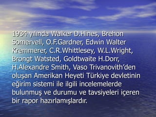 1934 yılında Walker D.Hines, Brehon Somervell, O.F.Gardner, Edwin Walter Kremmerer, C.R.Whittlesey, W.L.Wright, Brongt Watsted, Goldtwaite H.Dorr, H.Alexandre Smith, Vaso Trivanovith’den oluşan Amerikan Heyeti Türkiye devletinin eğirim sistemi ile ilgili incelemelerde bulunmuş ve durumu ve tavsiyeleri içeren bir rapor hazırlamışlardır. 