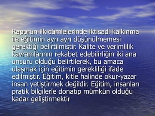 Raporun ilk cümlelerinde iktisadi kalkınma ile eğitimin ayrı ayrı düşünülmemesi gerektiği belirtilmiştir. Kalite ve verimlilik kavramlarının rekabet edebilirliğin iki ana unsuru olduğu belirtilerek, bu amaca ulaşmak için eğitimin gerekliliği ifade edilmiştir. Eğitim, kitle halinde okur-yazar insan yetiştirmek değildir. Eğitim, insanları pratik bilgilerle donatıp mümkün olduğu kadar geliştirmektir  