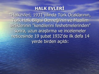 HALK EVLERİ  “Halkevleri, 1931 yılında Türk Ocaklarının, Türk Halk Bilgisi Derneği'nin ve Muallim Birliklerinin "kendilerini feshetmelerinden" sonra, uzun araştırma ve incelemeler neticesinde 19 şubat 1932'de ilk defa 14 yerde birden açıldı: 