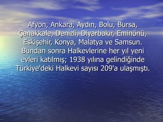 Afyon, Ankara, Aydın, Bolu, Bursa, Çanakkale, Denizli, Diyarbakır, Eminönü, Eskişehir, Konya, Malatya ve Samsun. Bundan sonra Halkevlerine her yıl yeni evleri katılmış; 1938 yılına gelindiğinde Türkiye'deki Halkevi sayısı 209'a ulaşmıştı. 