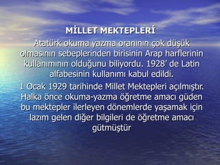 MİLLET MEKTEPLERİ  Atatürk okuma yazma oranının çok düşük olmasının sebeplerinden birisinin Arap harflerinin kullanımının olduğunu biliyordu. 1928’ de Latin alfabesinin kullanımı kabul edildi. 1 Ocak 1929 tarihinde Millet Mektepleri açılmıştır. Halka önce okuma-yazma öğretme amacı güden bu mektepler ilerleyen dönemlerde yaşamak için lazım gelen diğer bilgileri de öğretme amacı gütmüştür 