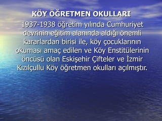KÖY ÖĞRETMEN OKULLARI  1937-1938 öğretim yılında Cumhuriyet devrinin eğitim alanında aldığı önemli kararlardan birisi ile, köy çocuklarının okuması amaç edilen ve Köy Enstitülerinin öncüsü olan Eskişehir Çifteler ve İzmir Kızılçullu Köy öğretmen okulları açılmıştır. 