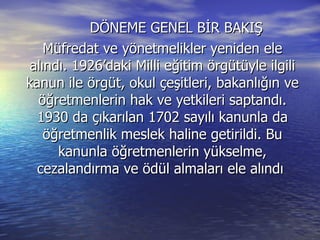 DÖNEME GENEL BİR BAKIŞ  Müfredat ve yönetmelikler yeniden ele alındı. 1926’daki Milli eğitim örgütüyle ilgili kanun ile örgüt, okul çeşitleri, bakanlığın ve öğretmenlerin hak ve yetkileri saptandı. 1930 da çıkarılan 1702 sayılı kanunla da öğretmenlik meslek haline getirildi. Bu kanunla öğretmenlerin yükselme, cezalandırma ve ödül almaları ele alındı  