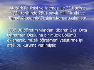 Atatürk’ün ilgisi ve izlemesi ile 25 Haziran 1934 tarihinde 2541 sayılı Milli Musiki ve Temsil Akademisi Teşkilat Kanunu çıkmıştır. 1937-38 öğretim yılından itibaren Gazi Orta Öğretmen Okulu'na bir Müzik Bölümü eklenerek, müzik öğretmeni yetiştirme işi artık bu kuruma verilmiştir. 