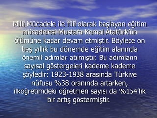 Millî Mücadele ile fiilî olarak başlayan eğitim mücadelesi Mustafa Kemal Atatürk’ün ölümüne kadar devam etmiştir. Böylece on beş yıllık bu dönemde eğitim alanında önemli adımlar atılmıştır. Bu adımların sayısal göstergeleri kademe kademe şöyledir: 1923-1938 arasında Türkiye nüfusu %38 oranında artarken, ilköğretimdeki öğretmen sayısı da %154’lik bir artış göstermiştir.  
