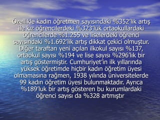 Özellikle kadın öğretmen sayısındaki %352’lik artış ile kız öğrencilerdeki %323’lük ortaokullardaki öğrencilerde %1.255 ve liselerdeki öğrenci sayısındaki %1.692’lik artış dikkat çekici olmuştur. Diğer taraftan yeni açılan ilkokul sayısı %137, ortaokul sayısı %194 ve lise sayısı %296’lık bir artış göstermiştir. Cumhuriyet’in ilk yıllarında yüksek öğretimde hiçbir kadın öğretim üyesi olmamasına rağmen, 1938 yılında üniversitelerde 99 kadın öğretim üyesi bulunmaktadır. Ayrıca %189’luk bir artış gösteren bu kurumlardaki öğrenci sayısı da %328 artmıştır  