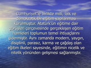 Cumhuriyet’le birlikte millî, laik ve demokratik bir eğitim yapılanması kurulmuştur. Atatürk’ün eğitime dair görüşleri çerçevesinde gerçekleşen eğitim hamleleri toplumun temel ihtiyaçlarını gidermiştir. Aynı zamanda modern, yaygın, disiplinli, parasız, karma ve çağdaş olan eğitim ilkeleri sayesinde, eğitimin nicelik ve nitelik yönünden gelişmesi sağlanmıştır. 