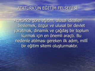 ATATÜRK’ÜN EĞİTİM FELSEFESİ  Atatürk’e göre eğitim, ulusal idealleri beslemek, özgür ve ulusal bir devlet yaratmak, dinamik ve çağdaş bir toplum kurmak için en önemli araçtı. Bu nedenle atılması gereken ilk adım, millî bir eğitim sitemi oluşturmaktır. 
