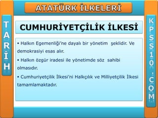 CUMHURĠYETÇĠLĠK ĠLKESĠ
 Halkın Egemenliği’ne dayalı bir yönetim şeklidir. Ve
demokrasiyi esas alır.

 Halkın özgür iradesi ile yönetimde söz sahibi
olmasıdır.

 Cumhuriyetçilik İlkesi’ni Halkçılık ve Milliyetçilik İlkesi
tamamlamaktadır.
 