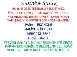 5. DEVLETÇİLİK BU İLKE ÖZEL TEŞEBÜSÜ REDDETMEZ. ÖZEL SEKTÖRÜN YETESİZ KALDIĞI YERLERDE YATIRIMLARIN BİZZAT DEVLET TARAFıNDAN YAPILMASINI ÖNGÖREN EKONOMİK İLKEDİR. PARA – EKONOMİ MALİYE – İKTİSAT VERGİ DÜZENİ DERGİ, GAZETE TEŞVİKİ SANAYİ, PLANLI EKONOMİYE GEÇİŞ, KARMA EKONOMİNİN BELİRLENMESİ, AŞAR VERGİSİ, TARIM KREDİ KOOPRATİFLERİ. 