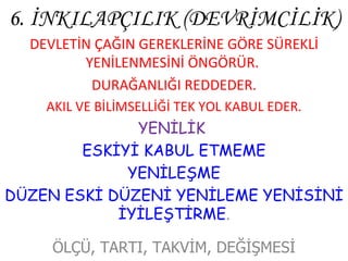 6. İNKILAPÇILIK (DEVRİMCİLİK) DEVLETİN ÇAĞIN GEREKLERİNE GÖRE SÜREKLİ YENİLENMESİNİ ÖNGÖRÜR.  DURAĞANLIĞI REDDEDER. AKIL VE BİLİMSELLİĞİ TEK YOL KABUL EDER. YENİLİK  ESKİYİ KABUL ETMEME YENİLEŞME DÜZEN ESKİ DÜZENİ YENİLEME YENİSİNİ İYİLEŞTİRME . ÖLÇÜ, TARTI, TAKVİM, DEĞİŞMESİ 