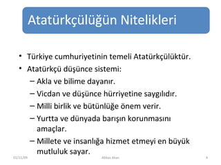 Türkiye cumhuriyetinin temeli Atatürkçülüktür. Atatürkçü düşünce sistemi: Akla ve bilime dayanır.  Vicdan ve düşünce hürriyetine saygılıdır.  Milli birlik ve bütünlüğe önem verir.  Yurtta ve dünyada barışın korunmasını amaçlar.  Millete ve insanlığa hizmet etmeyi en büyük mutluluk sayar. 01/11/09 Abbas Akan 
