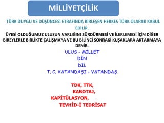 TÜRK DUYGU VE DÜŞÜNCESİ ETRAFINDA BİRLEŞEN HERKES TÜRK OLARAK KABUL EDİLİR. ÜYESİ OLDUĞUMUZ ULUSUN VARLIĞINI SÜRDÜRMESİ VE İLERLEMESİ İÇİN DİĞER BİREYLERLE BİRLİKTE ÇALIŞMAYA VE BU BİLİNCİ SONRAKİ KUŞAKLARA AKTARMAYA   DENİR. ULUS - MİLLET DİN DİL T. C. VATANDAŞI - VATANDAŞ TDK, TTK,  KABOTAJ,  KAPİTÜLASYON,  TEVHİD-İ TEDRİSAT 