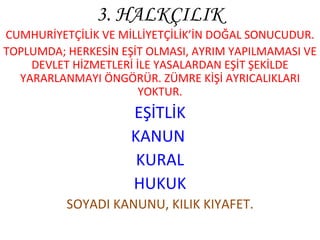 3. HALKÇILIK CUMHURİYETÇİLİK VE MİLLİYETÇİLİK’İN DOĞAL SONUCUDUR. TOPLUMDA; HERKESİN EŞİT OLMASI, AYRIM YAPILMAMASI VE DEVLET HİZMETLERİ İLE YASALARDAN EŞİT ŞEKİLDE YARARLANMAYI ÖNGÖRÜR. ZÜMRE KİŞİ AYRICALIKLARI YOKTUR. EŞİTLİK KANUN  KURAL HUKUK SOYADI KANUNU, KILIK KIYAFET. 