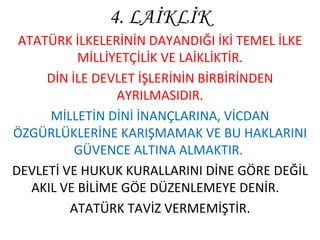 4. LAİKLİK ATATÜRK İLKELERİNİN DAYANDIĞI İKİ TEMEL İLKE MİLLİYETÇİLİK VE LAİKLİKTİR. DİN İLE DEVLET İŞLERİNİN BİRBİRİNDEN AYRILMASIDIR. MİLLETİN DİNİ İNANÇLARINA, VİCDAN ÖZGÜRLÜKLERİNE KARIŞMAMAK VE BU HAKLARINI GÜVENCE ALTINA ALMAKTIR.  DEVLETİ VE HUKUK KURALLARINI DİNE GÖRE DEĞİL AKIL VE BİLİME GÖE DÜZENLEMEYE DENİR.  ATATÜRK TAVİZ VERMEMİŞTİR. 
