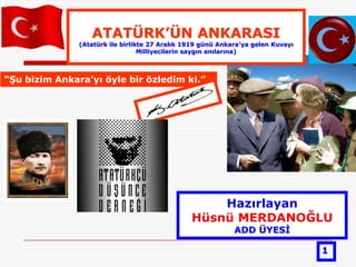 ATATÜRK‟ÜN ANKARASI
               (Atatürk ile birlikte 27 Aralık 1919 günü Ankara‟ya gelen Kuvayı
                                  Milliyecilerin saygın anılarına)



“ġu bizim Ankara‟yı öyle bir özledim ki.”




                                                    Hazırlayan
                                                Hüsnü MERDANOĞLU
                                                             ADD ÜYESĠ

                                                                                  1
 