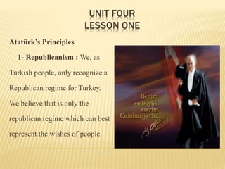 UNIT FOUR
LESSON ONE
Atatürk’s Principles
1- Republicanism : We, as
Turkish people, only recognize a
Republican regime for Turkey.
We believe that is only the
republican regime which can best
represent the wishes of people.
 