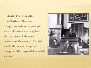 Atatürk’s Principles
4- Statism : The state
emerged not only as the principle
source of economic activity but
also the owner of the major
industries of the country . The state
should also support the private
enterprise. The responsibilities of the
states are;
 