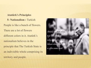 Atatürk’s Principles
5- Nationalism : Turkish
People is like a bunch of flowers.
There are a lot of flowers
different colors in it. Atatürk’s
nationalism believes in the
principle that The Turkish State is
an indivisible whole comprising its
territory and people.
 