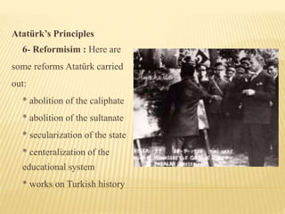 Atatürk’s Principles
6- Reformisim : Here are
some reforms Atatürk carried
out:
* abolition of the caliphate
* abolition of the sultanate
* secularization of the state
* centeralization of the
educational system
* works on Turkish history
 