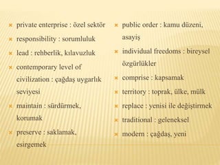  private enterprise : özel sektör
 responsibility : sorumluluk
 lead : rehberlik, kılavuzluk
 contemporary level of
civilization : çağdaş uygarlık
seviyesi
 maintain : sürdürmek,
korumak
 preserve : saklamak,
esirgemek
 public order : kamu düzeni,
asayiş
 individual freedoms : bireysel
özgürlükler
 comprise : kapsamak
 territory : toprak, ülke, mülk
 replace : yenisi ile değiştirmek
 traditional : geleneksel
 modern : çağdaş, yeni
 