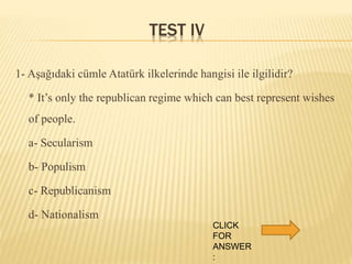 TEST IV
1- Aşağıdaki cümle Atatürk ilkelerinde hangisi ile ilgilidir?
* It’s only the republican regime which can best represent wishes
of people.
a- Secularism
b- Populism
c- Republicanism
d- Nationalism
CLICK
FOR
ANSWER
:
 