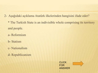 2- Aşağıdaki açıklama Atatürk ilkelerinden hangisini ifade eder?
* The Turkish State is an indivisible whole comprising its territory
and people.
a- Reformism
b- Statism
c- Nationalism
d- Republicanism
CLICK
FOR
ANSWER
:
 