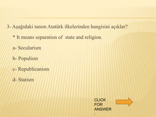 3- Aşağıdaki tanım Atatürk ilkelerinden hangisini açıklar?
* It means separation of state and religion.
a- Secularism
b- Populism
c- Republicanism
d- Statism
CLICK
FOR
ANSWER
:
 