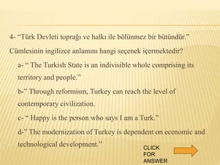 4- “Türk Devleti toprağı ve halkı ile bölünmez bir bütündür.”
Cümlesinin ingilizce anlamını hangi seçenek içermektedir?
a- “ The Turkish State is an indivisible whole comprising its
territory and people.”
b-” Through reformism, Turkey can reach the level of
contemporary civilization.
c- “ Happy is the person who says I am a Turk.”
d-” The modernization of Turkey is dependent on ecenomic and
technological development.” CLICK
FOR
ANSWER
 