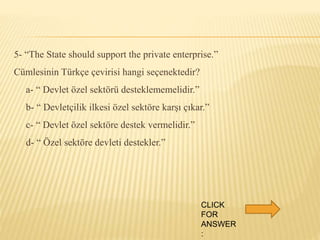 5- “The State should support the private enterprise.”
Cümlesinin Türkçe çevirisi hangi seçenektedir?
a- “ Devlet özel sektörü desteklememelidir.”
b- “ Devletçilik ilkesi özel sektöre karşı çıkar.”
c- “ Devlet özel sektöre destek vermelidir.”
d- “ Özel sektöre devleti destekler.”
CLICK
FOR
ANSWER
:
 